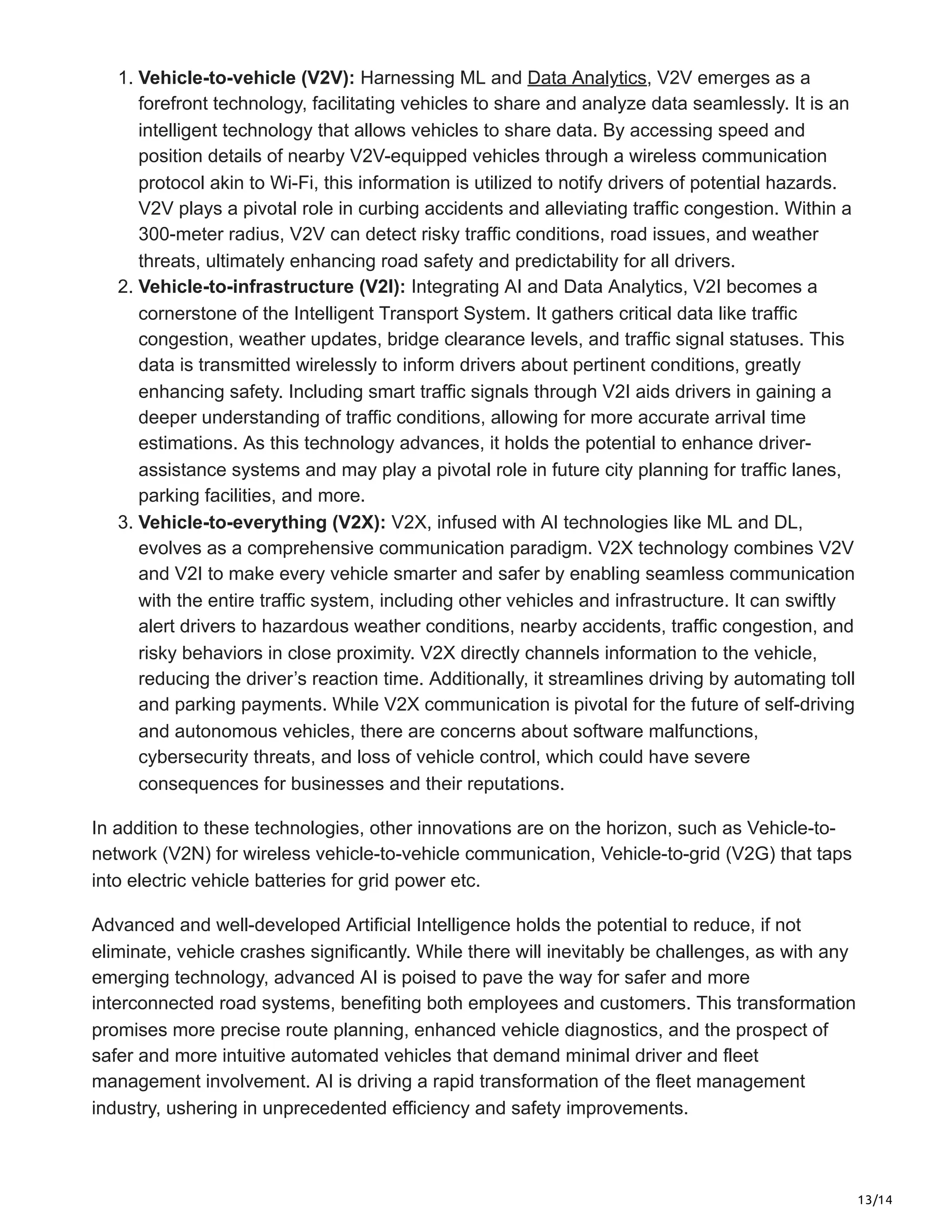 13/14
1. Vehicle-to-vehicle (V2V): Harnessing ML and Data Analytics, V2V emerges as a
forefront technology, facilitating vehicles to share and analyze data seamlessly. It is an
intelligent technology that allows vehicles to share data. By accessing speed and
position details of nearby V2V-equipped vehicles through a wireless communication
protocol akin to Wi-Fi, this information is utilized to notify drivers of potential hazards.
V2V plays a pivotal role in curbing accidents and alleviating traffic congestion. Within a
300-meter radius, V2V can detect risky traffic conditions, road issues, and weather
threats, ultimately enhancing road safety and predictability for all drivers.
2. Vehicle-to-infrastructure (V2I): Integrating AI and Data Analytics, V2I becomes a
cornerstone of the Intelligent Transport System. It gathers critical data like traffic
congestion, weather updates, bridge clearance levels, and traffic signal statuses. This
data is transmitted wirelessly to inform drivers about pertinent conditions, greatly
enhancing safety. Including smart traffic signals through V2I aids drivers in gaining a
deeper understanding of traffic conditions, allowing for more accurate arrival time
estimations. As this technology advances, it holds the potential to enhance driver-
assistance systems and may play a pivotal role in future city planning for traffic lanes,
parking facilities, and more.
3. Vehicle-to-everything (V2X): V2X, infused with AI technologies like ML and DL,
evolves as a comprehensive communication paradigm. V2X technology combines V2V
and V2I to make every vehicle smarter and safer by enabling seamless communication
with the entire traffic system, including other vehicles and infrastructure. It can swiftly
alert drivers to hazardous weather conditions, nearby accidents, traffic congestion, and
risky behaviors in close proximity. V2X directly channels information to the vehicle,
reducing the driver’s reaction time. Additionally, it streamlines driving by automating toll
and parking payments. While V2X communication is pivotal for the future of self-driving
and autonomous vehicles, there are concerns about software malfunctions,
cybersecurity threats, and loss of vehicle control, which could have severe
consequences for businesses and their reputations.
In addition to these technologies, other innovations are on the horizon, such as Vehicle-to-
network (V2N) for wireless vehicle-to-vehicle communication, Vehicle-to-grid (V2G) that taps
into electric vehicle batteries for grid power etc.
Advanced and well-developed Artificial Intelligence holds the potential to reduce, if not
eliminate, vehicle crashes significantly. While there will inevitably be challenges, as with any
emerging technology, advanced AI is poised to pave the way for safer and more
interconnected road systems, benefiting both employees and customers. This transformation
promises more precise route planning, enhanced vehicle diagnostics, and the prospect of
safer and more intuitive automated vehicles that demand minimal driver and fleet
management involvement. AI is driving a rapid transformation of the fleet management
industry, ushering in unprecedented efficiency and safety improvements.
 