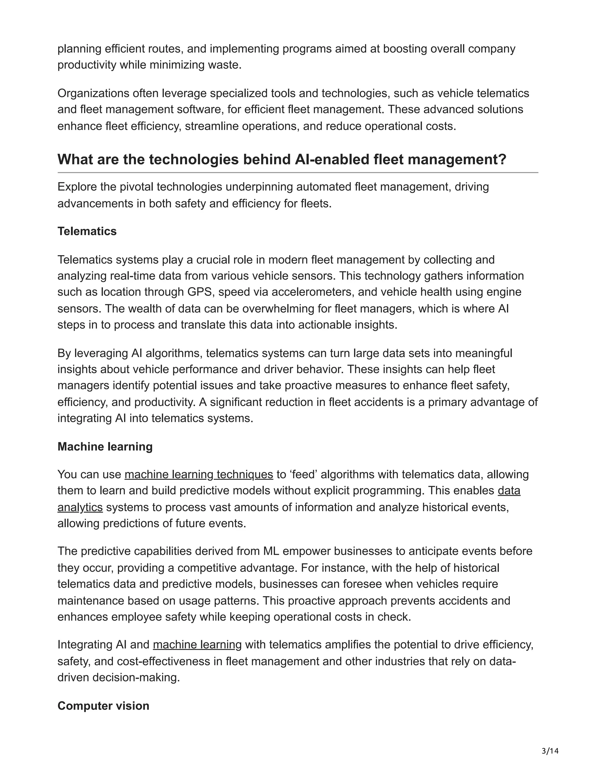 3/14
planning efficient routes, and implementing programs aimed at boosting overall company
productivity while minimizing waste.
Organizations often leverage specialized tools and technologies, such as vehicle telematics
and fleet management software, for efficient fleet management. These advanced solutions
enhance fleet efficiency, streamline operations, and reduce operational costs.
What are the technologies behind AI-enabled fleet management?
Explore the pivotal technologies underpinning automated fleet management, driving
advancements in both safety and efficiency for fleets.
Telematics
Telematics systems play a crucial role in modern fleet management by collecting and
analyzing real-time data from various vehicle sensors. This technology gathers information
such as location through GPS, speed via accelerometers, and vehicle health using engine
sensors. The wealth of data can be overwhelming for fleet managers, which is where AI
steps in to process and translate this data into actionable insights.
By leveraging AI algorithms, telematics systems can turn large data sets into meaningful
insights about vehicle performance and driver behavior. These insights can help fleet
managers identify potential issues and take proactive measures to enhance fleet safety,
efficiency, and productivity. A significant reduction in fleet accidents is a primary advantage of
integrating AI into telematics systems.
Machine learning
You can use machine learning techniques to ‘feed’ algorithms with telematics data, allowing
them to learn and build predictive models without explicit programming. This enables data
analytics systems to process vast amounts of information and analyze historical events,
allowing predictions of future events.
The predictive capabilities derived from ML empower businesses to anticipate events before
they occur, providing a competitive advantage. For instance, with the help of historical
telematics data and predictive models, businesses can foresee when vehicles require
maintenance based on usage patterns. This proactive approach prevents accidents and
enhances employee safety while keeping operational costs in check.
Integrating AI and machine learning with telematics amplifies the potential to drive efficiency,
safety, and cost-effectiveness in fleet management and other industries that rely on data-
driven decision-making.
Computer vision
 