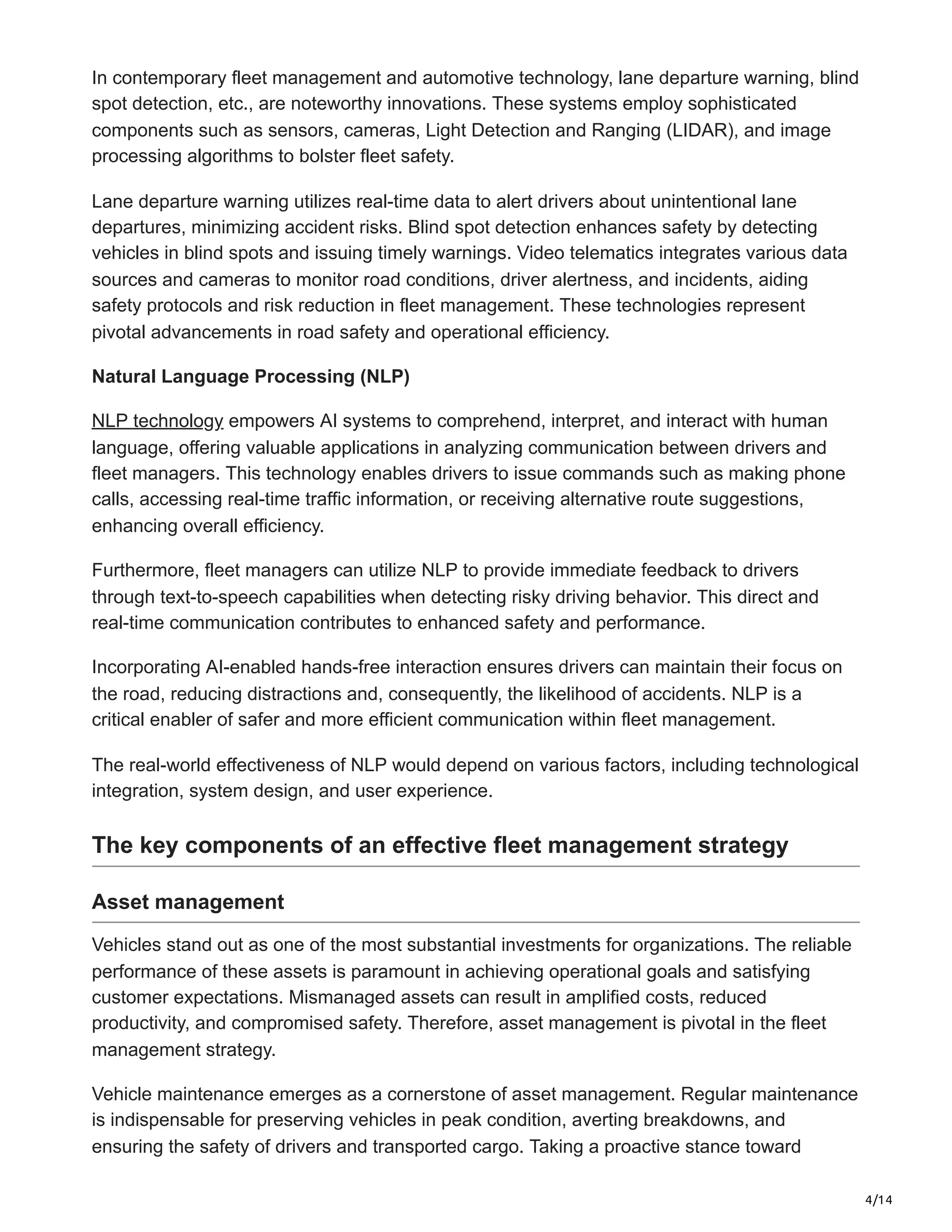 4/14
In contemporary fleet management and automotive technology, lane departure warning, blind
spot detection, etc., are noteworthy innovations. These systems employ sophisticated
components such as sensors, cameras, Light Detection and Ranging (LIDAR), and image
processing algorithms to bolster fleet safety.
Lane departure warning utilizes real-time data to alert drivers about unintentional lane
departures, minimizing accident risks. Blind spot detection enhances safety by detecting
vehicles in blind spots and issuing timely warnings. Video telematics integrates various data
sources and cameras to monitor road conditions, driver alertness, and incidents, aiding
safety protocols and risk reduction in fleet management. These technologies represent
pivotal advancements in road safety and operational efficiency.
Natural Language Processing (NLP)
NLP technology empowers AI systems to comprehend, interpret, and interact with human
language, offering valuable applications in analyzing communication between drivers and
fleet managers. This technology enables drivers to issue commands such as making phone
calls, accessing real-time traffic information, or receiving alternative route suggestions,
enhancing overall efficiency.
Furthermore, fleet managers can utilize NLP to provide immediate feedback to drivers
through text-to-speech capabilities when detecting risky driving behavior. This direct and
real-time communication contributes to enhanced safety and performance.
Incorporating AI-enabled hands-free interaction ensures drivers can maintain their focus on
the road, reducing distractions and, consequently, the likelihood of accidents. NLP is a
critical enabler of safer and more efficient communication within fleet management.
The real-world effectiveness of NLP would depend on various factors, including technological
integration, system design, and user experience.
The key components of an effective fleet management strategy
Asset management
Vehicles stand out as one of the most substantial investments for organizations. The reliable
performance of these assets is paramount in achieving operational goals and satisfying
customer expectations. Mismanaged assets can result in amplified costs, reduced
productivity, and compromised safety. Therefore, asset management is pivotal in the fleet
management strategy.
Vehicle maintenance emerges as a cornerstone of asset management. Regular maintenance
is indispensable for preserving vehicles in peak condition, averting breakdowns, and
ensuring the safety of drivers and transported cargo. Taking a proactive stance toward
 