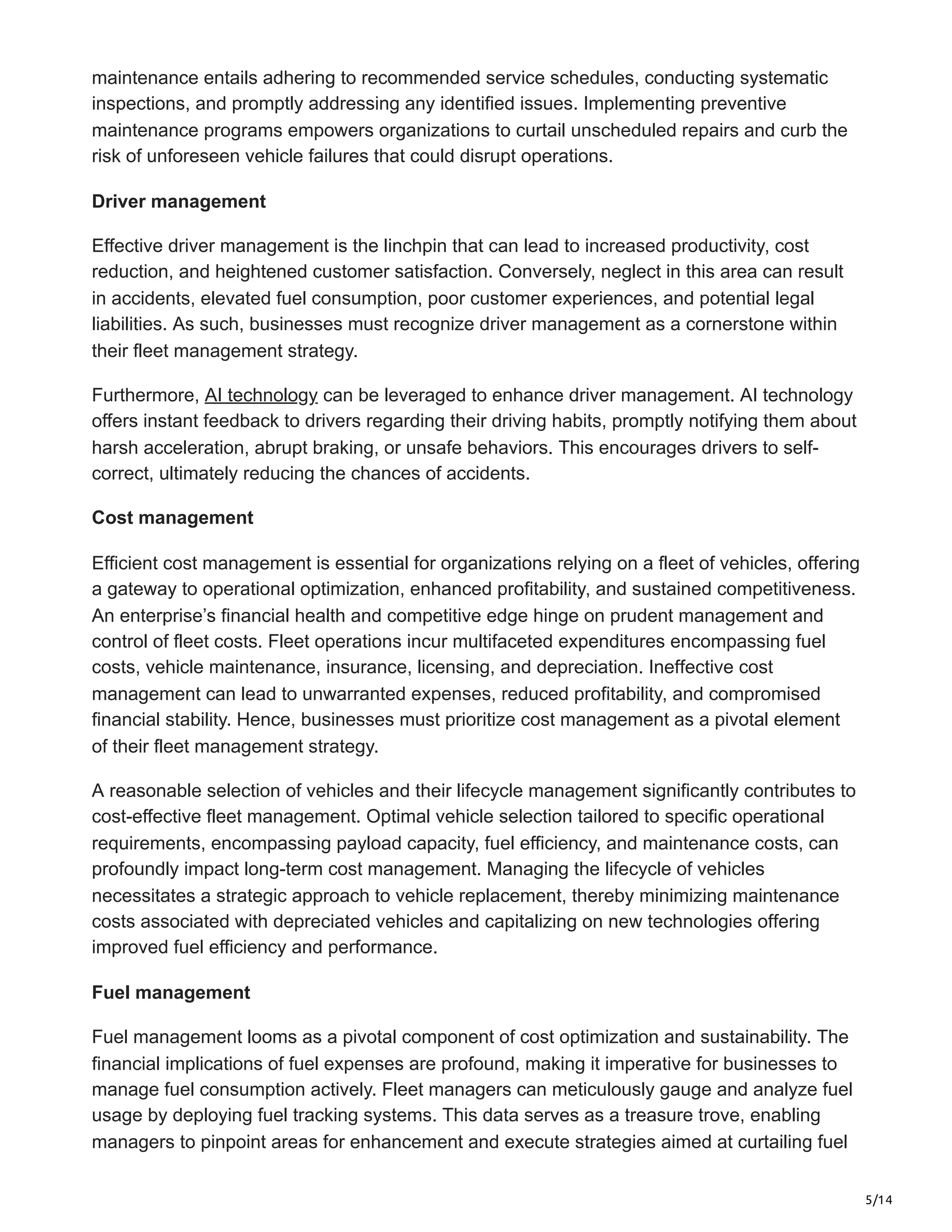 5/14
maintenance entails adhering to recommended service schedules, conducting systematic
inspections, and promptly addressing any identified issues. Implementing preventive
maintenance programs empowers organizations to curtail unscheduled repairs and curb the
risk of unforeseen vehicle failures that could disrupt operations.
Driver management
Effective driver management is the linchpin that can lead to increased productivity, cost
reduction, and heightened customer satisfaction. Conversely, neglect in this area can result
in accidents, elevated fuel consumption, poor customer experiences, and potential legal
liabilities. As such, businesses must recognize driver management as a cornerstone within
their fleet management strategy.
Furthermore, AI technology can be leveraged to enhance driver management. AI technology
offers instant feedback to drivers regarding their driving habits, promptly notifying them about
harsh acceleration, abrupt braking, or unsafe behaviors. This encourages drivers to self-
correct, ultimately reducing the chances of accidents.
Cost management
Efficient cost management is essential for organizations relying on a fleet of vehicles, offering
a gateway to operational optimization, enhanced profitability, and sustained competitiveness.
An enterprise’s financial health and competitive edge hinge on prudent management and
control of fleet costs. Fleet operations incur multifaceted expenditures encompassing fuel
costs, vehicle maintenance, insurance, licensing, and depreciation. Ineffective cost
management can lead to unwarranted expenses, reduced profitability, and compromised
financial stability. Hence, businesses must prioritize cost management as a pivotal element
of their fleet management strategy.
A reasonable selection of vehicles and their lifecycle management significantly contributes to
cost-effective fleet management. Optimal vehicle selection tailored to specific operational
requirements, encompassing payload capacity, fuel efficiency, and maintenance costs, can
profoundly impact long-term cost management. Managing the lifecycle of vehicles
necessitates a strategic approach to vehicle replacement, thereby minimizing maintenance
costs associated with depreciated vehicles and capitalizing on new technologies offering
improved fuel efficiency and performance.
Fuel management
Fuel management looms as a pivotal component of cost optimization and sustainability. The
financial implications of fuel expenses are profound, making it imperative for businesses to
manage fuel consumption actively. Fleet managers can meticulously gauge and analyze fuel
usage by deploying fuel tracking systems. This data serves as a treasure trove, enabling
managers to pinpoint areas for enhancement and execute strategies aimed at curtailing fuel
 