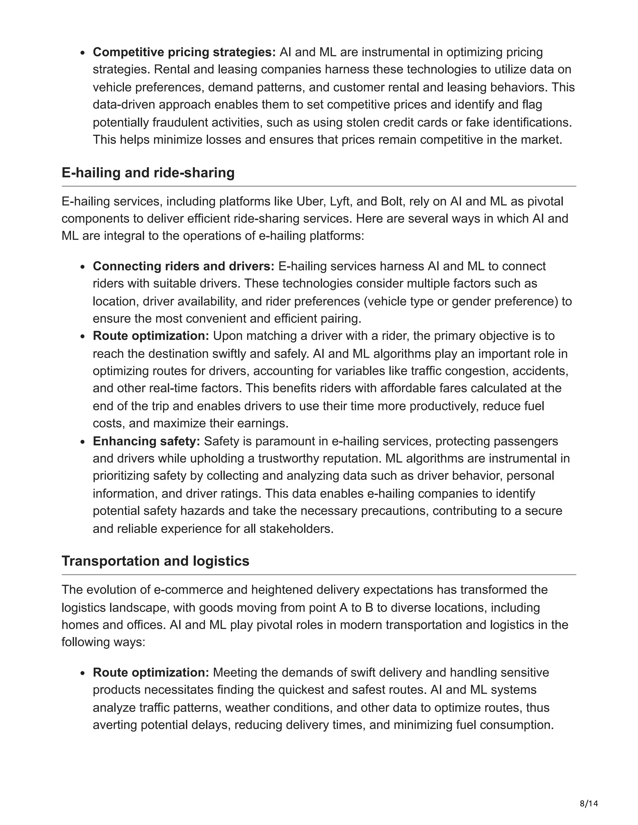 8/14
Competitive pricing strategies: AI and ML are instrumental in optimizing pricing
strategies. Rental and leasing companies harness these technologies to utilize data on
vehicle preferences, demand patterns, and customer rental and leasing behaviors. This
data-driven approach enables them to set competitive prices and identify and flag
potentially fraudulent activities, such as using stolen credit cards or fake identifications.
This helps minimize losses and ensures that prices remain competitive in the market.
E-hailing and ride-sharing
E-hailing services, including platforms like Uber, Lyft, and Bolt, rely on AI and ML as pivotal
components to deliver efficient ride-sharing services. Here are several ways in which AI and
ML are integral to the operations of e-hailing platforms:
Connecting riders and drivers: E-hailing services harness AI and ML to connect
riders with suitable drivers. These technologies consider multiple factors such as
location, driver availability, and rider preferences (vehicle type or gender preference) to
ensure the most convenient and efficient pairing.
Route optimization: Upon matching a driver with a rider, the primary objective is to
reach the destination swiftly and safely. AI and ML algorithms play an important role in
optimizing routes for drivers, accounting for variables like traffic congestion, accidents,
and other real-time factors. This benefits riders with affordable fares calculated at the
end of the trip and enables drivers to use their time more productively, reduce fuel
costs, and maximize their earnings.
Enhancing safety: Safety is paramount in e-hailing services, protecting passengers
and drivers while upholding a trustworthy reputation. ML algorithms are instrumental in
prioritizing safety by collecting and analyzing data such as driver behavior, personal
information, and driver ratings. This data enables e-hailing companies to identify
potential safety hazards and take the necessary precautions, contributing to a secure
and reliable experience for all stakeholders.
Transportation and logistics
The evolution of e-commerce and heightened delivery expectations has transformed the
logistics landscape, with goods moving from point A to B to diverse locations, including
homes and offices. AI and ML play pivotal roles in modern transportation and logistics in the
following ways:
Route optimization: Meeting the demands of swift delivery and handling sensitive
products necessitates finding the quickest and safest routes. AI and ML systems
analyze traffic patterns, weather conditions, and other data to optimize routes, thus
averting potential delays, reducing delivery times, and minimizing fuel consumption.
 