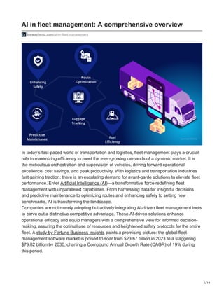 1/14
AI in fleet management: A comprehensive overview
leewayhertz.com/ai-in-fleet-management
In today’s fast-paced world of transportation and logistics, fleet management plays a crucial
role in maximizing efficiency to meet the ever-growing demands of a dynamic market. It is
the meticulous orchestration and supervision of vehicles, driving forward operational
excellence, cost savings, and peak productivity. With logistics and transportation industries
fast gaining traction, there is an escalating demand for avant-garde solutions to elevate fleet
performance. Enter Artificial Intelligence (AI)—a transformative force redefining fleet
management with unparalleled capabilities. From harnessing data for insightful decisions
and predictive maintenance to optimizing routes and enhancing safety to setting new
benchmarks, AI is transforming the landscape.
Companies are not merely adopting but actively integrating AI-driven fleet management tools
to carve out a distinctive competitive advantage. These AI-driven solutions enhance
operational efficacy and equip managers with a comprehensive view for informed decision-
making, assuring the optimal use of resources and heightened safety protocols for the entire
fleet. A study by Fortune Business Insights paints a promising picture: the global fleet
management software market is poised to soar from $23.67 billion in 2023 to a staggering
$79.82 billion by 2030, charting a Compound Annual Growth Rate (CAGR) of 19% during
this period.
 