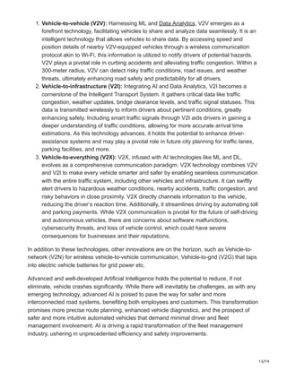 13/14
1. Vehicle-to-vehicle (V2V): Harnessing ML and Data Analytics, V2V emerges as a
forefront technology, facilitating vehicles to share and analyze data seamlessly. It is an
intelligent technology that allows vehicles to share data. By accessing speed and
position details of nearby V2V-equipped vehicles through a wireless communication
protocol akin to Wi-Fi, this information is utilized to notify drivers of potential hazards.
V2V plays a pivotal role in curbing accidents and alleviating traffic congestion. Within a
300-meter radius, V2V can detect risky traffic conditions, road issues, and weather
threats, ultimately enhancing road safety and predictability for all drivers.
2. Vehicle-to-infrastructure (V2I): Integrating AI and Data Analytics, V2I becomes a
cornerstone of the Intelligent Transport System. It gathers critical data like traffic
congestion, weather updates, bridge clearance levels, and traffic signal statuses. This
data is transmitted wirelessly to inform drivers about pertinent conditions, greatly
enhancing safety. Including smart traffic signals through V2I aids drivers in gaining a
deeper understanding of traffic conditions, allowing for more accurate arrival time
estimations. As this technology advances, it holds the potential to enhance driver-
assistance systems and may play a pivotal role in future city planning for traffic lanes,
parking facilities, and more.
3. Vehicle-to-everything (V2X): V2X, infused with AI technologies like ML and DL,
evolves as a comprehensive communication paradigm. V2X technology combines V2V
and V2I to make every vehicle smarter and safer by enabling seamless communication
with the entire traffic system, including other vehicles and infrastructure. It can swiftly
alert drivers to hazardous weather conditions, nearby accidents, traffic congestion, and
risky behaviors in close proximity. V2X directly channels information to the vehicle,
reducing the driver’s reaction time. Additionally, it streamlines driving by automating toll
and parking payments. While V2X communication is pivotal for the future of self-driving
and autonomous vehicles, there are concerns about software malfunctions,
cybersecurity threats, and loss of vehicle control, which could have severe
consequences for businesses and their reputations.
In addition to these technologies, other innovations are on the horizon, such as Vehicle-to-
network (V2N) for wireless vehicle-to-vehicle communication, Vehicle-to-grid (V2G) that taps
into electric vehicle batteries for grid power etc.
Advanced and well-developed Artificial Intelligence holds the potential to reduce, if not
eliminate, vehicle crashes significantly. While there will inevitably be challenges, as with any
emerging technology, advanced AI is poised to pave the way for safer and more
interconnected road systems, benefiting both employees and customers. This transformation
promises more precise route planning, enhanced vehicle diagnostics, and the prospect of
safer and more intuitive automated vehicles that demand minimal driver and fleet
management involvement. AI is driving a rapid transformation of the fleet management
industry, ushering in unprecedented efficiency and safety improvements.
 
