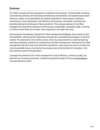 14/14
Endnote
AI in fleet management has emerged as a significant driving factor, fundamentally reshaping
conventional practices and enhancing contemporary transportation and logistics businesses’
efficiency, safety, and sustainability. Its notable capabilities in data analysis, predictive
maintenance, route optimization, fuel efficiency improvement, and safety monitoring are
distinctly altering the landscape of fleet operations. This synergy between AI and fleet
management streamlines operations and ensures a sustainable, competitive edge, ushering
in a future where fleets are smarter, more responsive, and safer than ever.
As businesses increasingly integrate AI in fleet management strategies, they unlock a world
of possibilities, optimizing their operations and gaining a competitive advantage in a dynamic
market. The potential for AI to further evolve, driven by advancements in machine learning
and data processing, presents an exciting future for fleet management. Harnessing AI in fleet
management will save costs and streamline operations. It also paves the way for a safer and
more sustainable future, ensuring that businesses stay at the forefront of innovation in the
ever-evolving world of transportation.
Leverage the potential of AI in fleet management to drive efficiency, enhance quality, and
optimize your business processes. Contact LeewayHertz today for all your AI consultancy
and development needs!
 