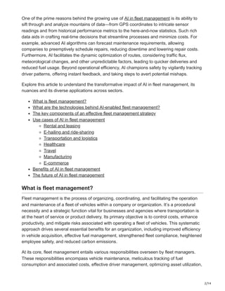 2/14
One of the prime reasons behind the growing use of AI in fleet management is its ability to
sift through and analyze mountains of data—from GPS coordinates to intricate sensor
readings and from historical performance metrics to the here-and-now statistics. Such rich
data aids in crafting real-time decisions that streamline processes and minimize costs. For
example, advanced AI algorithms can forecast maintenance requirements, allowing
companies to preemptively schedule repairs, reducing downtime and lowering repair costs.
Furthermore, AI facilitates the dynamic optimization of routes, considering traffic flux,
meteorological changes, and other unpredictable factors, leading to quicker deliveries and
reduced fuel usage. Beyond operational efficiency, AI champions safety by vigilantly tracking
driver patterns, offering instant feedback, and taking steps to avert potential mishaps.
Explore this article to understand the transformative impact of AI in fleet management, its
nuances and its diverse applications across sectors.
What is fleet management?
What are the technologies behind AI-enabled fleet management?
The key components of an effective fleet management strategy
Use cases of AI in fleet management
Rental and leasing
E-hailing and ride-sharing
Transportation and logistics
Healthcare
Travel
Manufacturing
E-commerce
Benefits of AI in fleet management
The future of AI in fleet management
What is fleet management?
Fleet management is the process of organizing, coordinating, and facilitating the operation
and maintenance of a fleet of vehicles within a company or organization. It’s a procedural
necessity and a strategic function vital for businesses and agencies where transportation is
at the heart of service or product delivery. Its primary objective is to control costs, enhance
productivity, and mitigate risks associated with operating a fleet of vehicles. This systematic
approach drives several essential benefits for an organization, including improved efficiency
in vehicle acquisition, effective fuel management, strengthened fleet compliance, heightened
employee safety, and reduced carbon emissions.
At its core, fleet management entails various responsibilities overseen by fleet managers.
These responsibilities encompass vehicle maintenance, meticulous tracking of fuel
consumption and associated costs, effective driver management, optimizing asset utilization,
 
