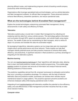 3/14
planning efficient routes, and implementing programs aimed at boosting overall company
productivity while minimizing waste.
Organizations often leverage specialized tools and technologies, such as vehicle telematics
and fleet management software, for efficient fleet management. These advanced solutions
enhance fleet efficiency, streamline operations, and reduce operational costs.
What are the technologies behind AI-enabled fleet management?
Explore the pivotal technologies underpinning automated fleet management, driving
advancements in both safety and efficiency for fleets.
Telematics
Telematics systems play a crucial role in modern fleet management by collecting and
analyzing real-time data from various vehicle sensors. This technology gathers information
such as location through GPS, speed via accelerometers, and vehicle health using engine
sensors. The wealth of data can be overwhelming for fleet managers, which is where AI
steps in to process and translate this data into actionable insights.
By leveraging AI algorithms, telematics systems can turn large data sets into meaningful
insights about vehicle performance and driver behavior. These insights can help fleet
managers identify potential issues and take proactive measures to enhance fleet safety,
efficiency, and productivity. A significant reduction in fleet accidents is a primary advantage of
integrating AI into telematics systems.
Machine learning
You can use machine learning techniques to ‘feed’ algorithms with telematics data, allowing
them to learn and build predictive models without explicit programming. This enables data
analytics systems to process vast amounts of information and analyze historical events,
allowing predictions of future events.
The predictive capabilities derived from ML empower businesses to anticipate events before
they occur, providing a competitive advantage. For instance, with the help of historical
telematics data and predictive models, businesses can foresee when vehicles require
maintenance based on usage patterns. This proactive approach prevents accidents and
enhances employee safety while keeping operational costs in check.
Integrating AI and machine learning with telematics amplifies the potential to drive efficiency,
safety, and cost-effectiveness in fleet management and other industries that rely on data-
driven decision-making.
Computer vision
 