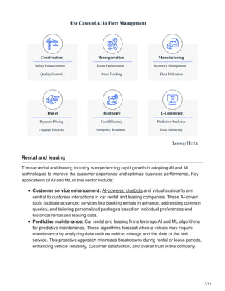 7/14
Transportation
Route Optimization
Asset Tracking
Manufacturing
Inventory Management
Fleet Utilization
Healthcare
Cost Efficiency
Emergency Response
E-Commerce
Predictive Analytics
Load Balancing
Travel
Dynamic Pricing
Luggage Tracking
Construction
Safety Enhancements
Quality Control
Use Cases of AI in Fleet Management
LeewayHertz
Rental and leasing
The car rental and leasing industry is experiencing rapid growth in adopting AI and ML
technologies to improve the customer experience and optimize business performance. Key
applications of AI and ML in this sector include:
Customer service enhancement: AI-powered chatbots and virtual assistants are
central to customer interactions in car rental and leasing companies. These AI-driven
tools facilitate advanced services like booking rentals in advance, addressing common
queries, and tailoring personalized packages based on individual preferences and
historical rental and leasing data.
Predictive maintenance: Car rental and leasing firms leverage AI and ML algorithms
for predictive maintenance. These algorithms forecast when a vehicle may require
maintenance by analyzing data such as vehicle mileage and the date of the last
service. This proactive approach minimizes breakdowns during rental or lease periods,
enhancing vehicle reliability, customer satisfaction, and overall trust in the company.
 