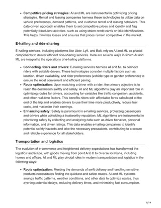 8/14
Competitive pricing strategies: AI and ML are instrumental in optimizing pricing
strategies. Rental and leasing companies harness these technologies to utilize data on
vehicle preferences, demand patterns, and customer rental and leasing behaviors. This
data-driven approach enables them to set competitive prices and identify and flag
potentially fraudulent activities, such as using stolen credit cards or fake identifications.
This helps minimize losses and ensures that prices remain competitive in the market.
E-hailing and ride-sharing
E-hailing services, including platforms like Uber, Lyft, and Bolt, rely on AI and ML as pivotal
components to deliver efficient ride-sharing services. Here are several ways in which AI and
ML are integral to the operations of e-hailing platforms:
Connecting riders and drivers: E-hailing services harness AI and ML to connect
riders with suitable drivers. These technologies consider multiple factors such as
location, driver availability, and rider preferences (vehicle type or gender preference) to
ensure the most convenient and efficient pairing.
Route optimization: Upon matching a driver with a rider, the primary objective is to
reach the destination swiftly and safely. AI and ML algorithms play an important role in
optimizing routes for drivers, accounting for variables like traffic congestion, accidents,
and other real-time factors. This benefits riders with affordable fares calculated at the
end of the trip and enables drivers to use their time more productively, reduce fuel
costs, and maximize their earnings.
Enhancing safety: Safety is paramount in e-hailing services, protecting passengers
and drivers while upholding a trustworthy reputation. ML algorithms are instrumental in
prioritizing safety by collecting and analyzing data such as driver behavior, personal
information, and driver ratings. This data enables e-hailing companies to identify
potential safety hazards and take the necessary precautions, contributing to a secure
and reliable experience for all stakeholders.
Transportation and logistics
The evolution of e-commerce and heightened delivery expectations has transformed the
logistics landscape, with goods moving from point A to B to diverse locations, including
homes and offices. AI and ML play pivotal roles in modern transportation and logistics in the
following ways:
Route optimization: Meeting the demands of swift delivery and handling sensitive
products necessitates finding the quickest and safest routes. AI and ML systems
analyze traffic patterns, weather conditions, and other data to optimize routes, thus
averting potential delays, reducing delivery times, and minimizing fuel consumption.
 