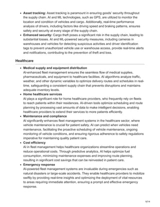 9/14
Asset tracking: Asset tracking is paramount in ensuring goods’ security throughout
the supply chain. AI and ML technologies, such as GPS, are utilized to monitor the
location and condition of vehicles and cargo. Additionally, real-time performance
analysis of drivers, including factors like driving speed and braking patterns, ensures
safety and security at every stage of the supply chain.
Enhanced security: Cargo theft poses a significant risk in the supply chain, leading to
substantial losses. AI and ML-powered security measures, including cameras in
warehouses and vehicles for detecting suspicious activities and driver identification
tags to prevent unauthorized vehicle use or warehouse access, provide real-time alerts
and notifications, contributing to the prevention of theft and loss.
Healthcare
Medical supply and equipment distribution
AI-enhanced fleet management ensures the seamless flow of medical supplies,
pharmaceuticals, and equipment to healthcare facilities. AI algorithms analyze traffic,
weather, and other dynamic variables to optimize delivery routes and schedules in real-
time, safeguarding a consistent supply chain that prevents disruptions and maintains
adequate inventory levels.
Home healthcare services
AI plays a significant role for home healthcare providers, who frequently rely on fleets
to reach patients within their residences. AI-driven tools optimize scheduling and route
planning by processing vast amounts of data to make intelligent decisions, enabling
healthcare providers to extend their services to more patients efficiently.
Maintenance and compliance
AI significantly enhances fleet management systems in the healthcare sector, where
vehicle maintenance is crucial for patient safety. AI can predict when vehicles need
maintenance, facilitating the proactive scheduling of vehicle maintenance, ongoing
monitoring of vehicle conditions, and ensuring rigorous adherence to safety regulations
imperative for maintaining quality patient care.
Cost efficiency
AI in fleet management helps healthcare organizations streamline operations and
reduce operational costs. Through predictive analytics, AI helps optimize fuel
consumption, minimizing maintenance expenses and improving route planning,
resulting in significant cost savings that can be reinvested in patient care.
Emergency response
AI-powered fleet management systems are invaluable during emergencies such as
natural disasters or large-scale accidents. They enable healthcare providers to mobilize
swiftly by providing real-time insights and optimizing the deployment of vital resources
to areas requiring immediate attention, ensuring a prompt and effective emergency
response.
 