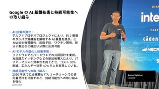 10/04/2024 All Copyrights reserved by Nissho Electronics USA Corp 11
Google の AI 基盤技術と持続可能性へ
の取り組み
• AI 技術の進化 :
アルファプロテオプロジェクトにより、約 2 億個
のタンパク質構造を解明する AI 基盤を提供。こ
れは抗生物質耐性、疾病予防、ワクチン開発、新
分子創出など幅広い分野に応用可能
• AI モデルの進化と技術革新 :
ソフトウェアとハードウェアの共同設計を重視。
光回路スイッチングなどの新技術導入により、パ
フォーマンスと効率性を向上させ、コスト 30%
削減、エネルギー効率 40% 向上を実現している。
• 持続可能性への取り組み :
2030 年までに全業務とバリューチェーンでの排
出量ゼロを目指すなど、持続可能性への取り組み
を強化
Amin Vahdat
Google
 