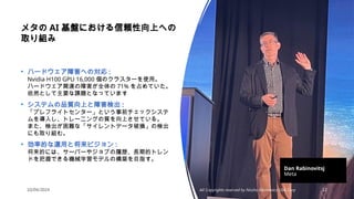 10/04/2024 All Copyrights reserved by Nissho Electronics USA Corp 12
メタの AI 基盤における信頼性向上への
取り組み
• ハードウェア障害への対応 :
Nvidia H100 GPU 16,000 個のクラスターを使用。
ハードウェア関連の障害が全体の 71% を占めていた。
依然として主要な課題となっています
• システムの品質向上と障害検出 :
「プレフライトセンター」という事前チェックシステ
ムを導入し、トレーニングの質を向上させている。
また、検出が困難な「サイレントデータ破損」の検出
にも取り組む。
• 効率的な運用と将来ビジョン :
将来的には、サーバーやジョブの履歴、長期的トレン
ドを把握できる機械学習モデルの構築を目指す。
Dan Rabinovitsj
Meta
 