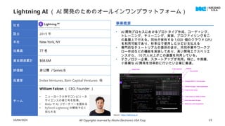 Lightning AI （ AI 開発のためのオールインワンプラットフォーム）
10/04/2024 All Copyrights reserved by Nissho Electronics USA Corp 23
社名
設立 2019 年
本社 New York, NY
従業員 77 名
資金調達累計 $68.6M
評価額 非公開 / Series B
投資家 Index Ventures, Bain Capital Ventures 他
チーム
William Falcon （ CEO, Founder ）
• ニューヨーク大学でコンピュータ
サイエンスの修士号を取得。
• Meta で AI リサーチャーを務める
• PyTorch Lightning の開発で広く
知られる
事業概要
• AI 開発プロセスにおけるプロトタイプ作成、コーディング、
トレーニング、チューニング、実装、プロファイリングをこ
の基盤上で行える。同社が保有する 1,000 個のクラウド GPU
を利用可能であり、秒単位で使用した分だけ支払える
• 専門的なチュートリアルの提供のほか、共同作業やワークフ
ロー作成などの機能を実装しており、高い開発エクスペリエ
ンスから、 10 万人以上がこの基盤を利用している。
• テクノロジー企業、スタートアップが利用。特に、中規模、
小規模な AI 開発を効率的に行いたい企業に最適。
Source : https://lightning.ai/
 