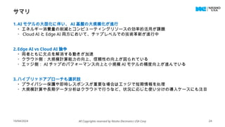 サマリ
1.AI モデルの大型化に伴い、 AI 基盤の大規模化が進行
・エネルギー消費量の削減とコンピューティングリソースの効率的活用が課題
・ Cloud AI と Edge AI 両方において、チップレベルでの技術革新が進行中
2.Edge AI vs Cloud AI 論争
・両者ともに欠点を解消する動きが加速
・クラウド側：大規模計算能力の向上、信頼性の向上が図られている
・エッジ側： AI チップのパフォーマンス向上と小規模 AI モデルの精度向上が進んでいる
3. ハイブリッドアプローチも選択肢
・プライバシー保護や即時レスポンスが重要な場合はエッジで短期情報を処理
・大規模計算や長期データ分析はクラウドで行うなど、状況に応じた使い分けの導入ケースにも注目
10/04/2024 All Copyrights reserved by Nissho Electronics USA Corp 24
 