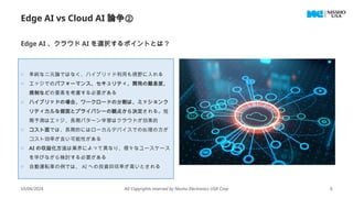 10/04/2024 All Copyrights reserved by Nissho Electronics USA Corp 6
Edge AI vs Cloud AI 論争②
o 単純な二元論ではなく、ハイブリッド利用も視野に入れる
o エッジでのパフォーマンス、セキュリティ、開発の難易度、
規制などの要素を考慮する必要がある
o ハイブリッドの場合、ワークロードの分割は、ミッションク
リティカルな側面とプライバシーの観点から決定される。短
期予測はエッジ、長期パターン学習はクラウドが効果的
o コスト面では、長期的にはローカルデバイスでの処理の方が
コスト効率が良い可能性がある
o AI の収益化方法は業界によって異なり、様々なユースケース
を学びながら検討する必要がある
o 自動運転車の例では、 AI への投資回収率が高いとされる
Edge AI 、クラウド AI を選択するポイントとは？
 