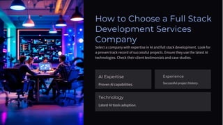 How to Choose a Full Stack
Development Services
Company
Select a company with expertise in AI and full stack development. Look for
a proven track record of successful projects. Ensure they use the latest AI
technologies. Check their client testimonials and case studies.
AI Expertise
Proven AI capabilities.
Technology
Latest AI tools adoption.
Experience
Successful project history.
 