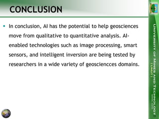 CONCLUSION
 In conclusion, AI has the potential to help geosciences
move from qualitative to quantitative analysis. AI-
enabled technologies such as image processing, smart
sensors, and intelligent inversion are being tested by
researchers in a wide variety of geosciencces domains.
11
 