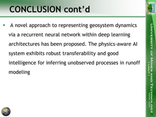 CONCLUSION cont’d
 A novel approach to representing geosystem dynamics
via a recurrent neural network within deep learning
architectures has been proposed. The physics-aware AI
system exhibits robust transferability and good
intelligence for inferring unobserved processes in runoff
modeling
12
 