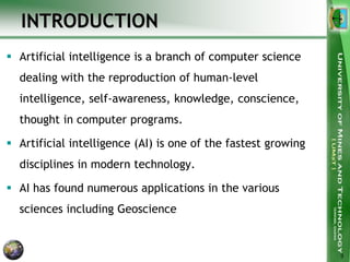 INTRODUCTION
 Artificial intelligence is a branch of computer science
dealing with the reproduction of human-level
intelligence, self-awareness, knowledge, conscience,
thought in computer programs.
 Artificial intelligence (AI) is one of the fastest growing
disciplines in modern technology.
 AI has found numerous applications in the various
sciences including Geoscience
3
 