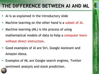 THE DIFFERENCE BETWEEN AI AND ML
 AI is as explained in the introductory slide
 Machine learning on the other hand is a subset of AI.
 Machine learning (ML) is the process of using
mathematical models of data to help a computer learn
without direct instruction.
 Good examples of AI are Siri, Google Assistant and
Amazon Alexa.
 Examples of ML are Google search engines, Twitter
sentiment analysis and stock prediction.
5
 