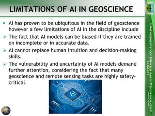 LIMITATIONS OF AI IN GEOSCIENCE
 AI has proven to be ubiquitous in the field of geoscience
however a few limitations of AI in the discipline include
 The fact that AI models can be biased if they are trained
on incomplete or in accurate data.
 AI cannot replace human intuition and decision-making
skills.
 The vulnerability and uncertainty of AI models demand
further attention, considering the fact that many
geoscience and remote sensing tasks are highly safety-
critical.
8
 