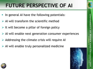 FUTURE PERSPECTIVE OF AI
 In general AI have the following potentials:
 AI will transform the scientific method
 It will become a pillar of foreign policy
 AI will enable next generation consumer experiences
 Addressing the climate crisis will require AI
 AI will enable truly personalized medicine
9
 
