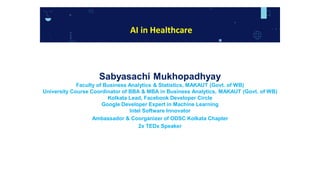 Sabyasachi Mukhopadhyay
Faculty of Business Analytics & Statistics, MAKAUT (Govt. of WB)
University Course Coordinator of BBA & MBA in Business Analytics, MAKAUT (Govt. of WB)
Kolkata Lead, Facebook Developer Circle
Google Developer Expert in Machine Learning
Intel Software Innovator
Ambassador & Coorganizer of ODSC Kolkata Chapter
2x TEDx Speaker
AI in Healthcare
 
