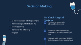 Decision Making
• AI based surgical robots (example:
Da Vinci Surgical Robot and AI)
• Minimize errors
• Increases the efficiency of
surgeon
Provides surgeons with
advanced instruments
Da Vinci Surgical
System
Translates the surgeons hand
movements at the console in real
time
Delivers highly magnified, 3D high
definition views in the surgical area
 