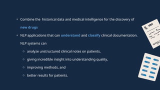 • Combine the historical data and medical intelligence for the discovery of
new drugs
• NLP applications that can understand and classify clinical documentation.
NLP systems can
o analyze unstructured clinical notes on patients,
o giving incredible insight into understanding quality,
o improving methods, and
o better results for patients.
 
