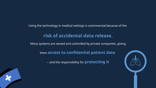 Using the technology in medical settings is controversial because of the
risk of accidental data release.
Many systems are owned and controlled by private companies, giving
them access to confidential patient data
-- and the responsibility for protecting it
 