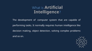 What is Artificial
Intelligence?
The development of computer system that are capable of
performing tasks. It normally requires human intelligence like
decision making, object detection, solving complex problems
and so on.
 
