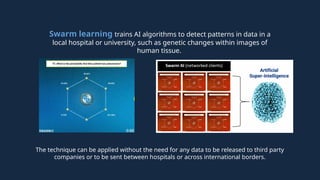 The technique can be applied without the need for any data to be released to third party
companies or to be sent between hospitals or across international borders.
Swarm learning trains AI algorithms to detect patterns in data in a
local hospital or university, such as genetic changes within images of
human tissue.
 