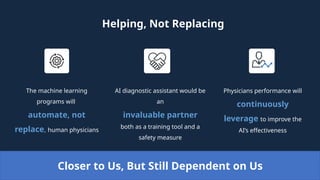Helping, Not Replacing
The machine learning
programs will
automate, not
replace, human physicians
Physicians performance will
continuously
leverage to improve the
AI’s effectiveness
AI diagnostic assistant would be
an
invaluable partner
both as a training tool and a
safety measure
Closer to Us, But Still Dependent on Us
 