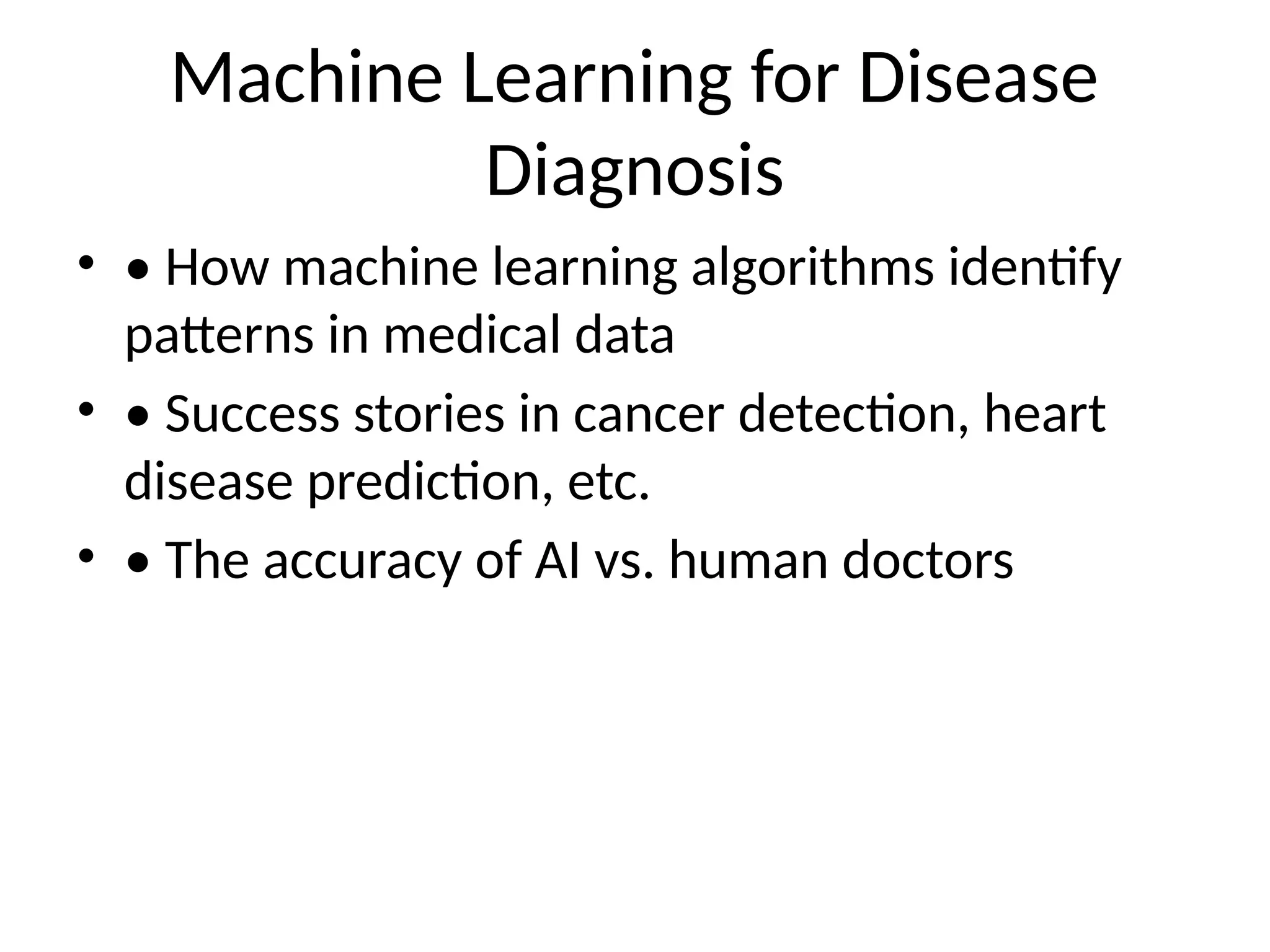 Machine Learning for Disease
Diagnosis
• • How machine learning algorithms identify
patterns in medical data
• • Success stories in cancer detection, heart
disease prediction, etc.
• • The accuracy of AI vs. human doctors
 