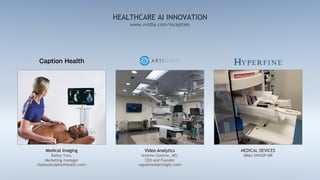 www.nvidia.com/inception
HEALTHCARE AI INNOVATION
Video Analytics
Andrew Gostine, MD,
CEO and Founder
<agostine@artisight.com>
MEDICAL DEVICES
(866) SWOOP-MR
Medical Imaging
Bailey Yuro,
Marketing manager
<bailey@captionhealth.com>
 