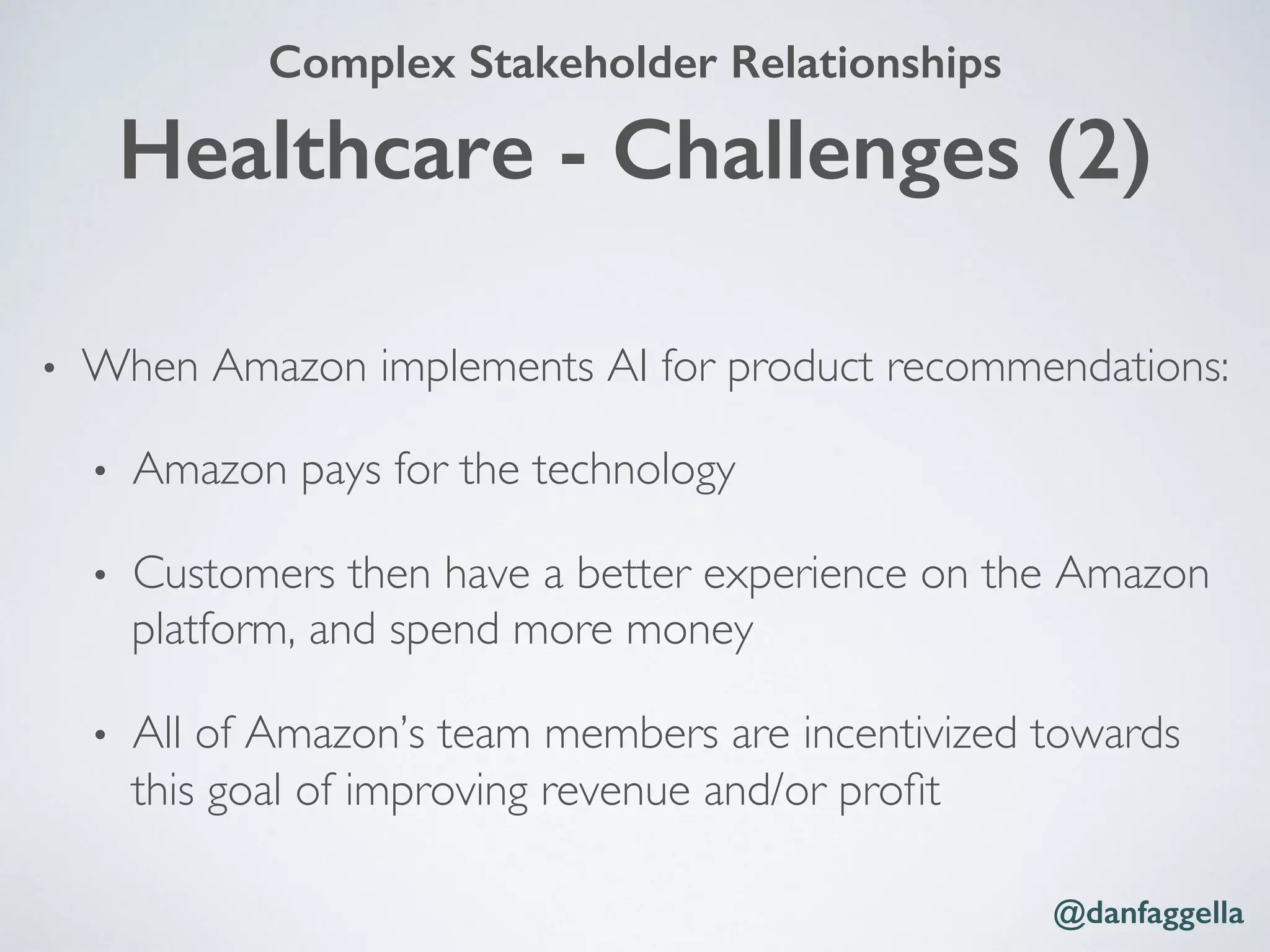 Healthcare - Challenges (2)!
•  When Amazon implements AI for product recommendations:
•  Amazon pays for the technology
•  Customers then have a better experience on the Amazon
platform, and spend more money
•  All of Amazon’s team members are incentivized towards
this goal of improving revenue and/or proﬁt
@danfaggella!
Complex Stakeholder Relationships!
 