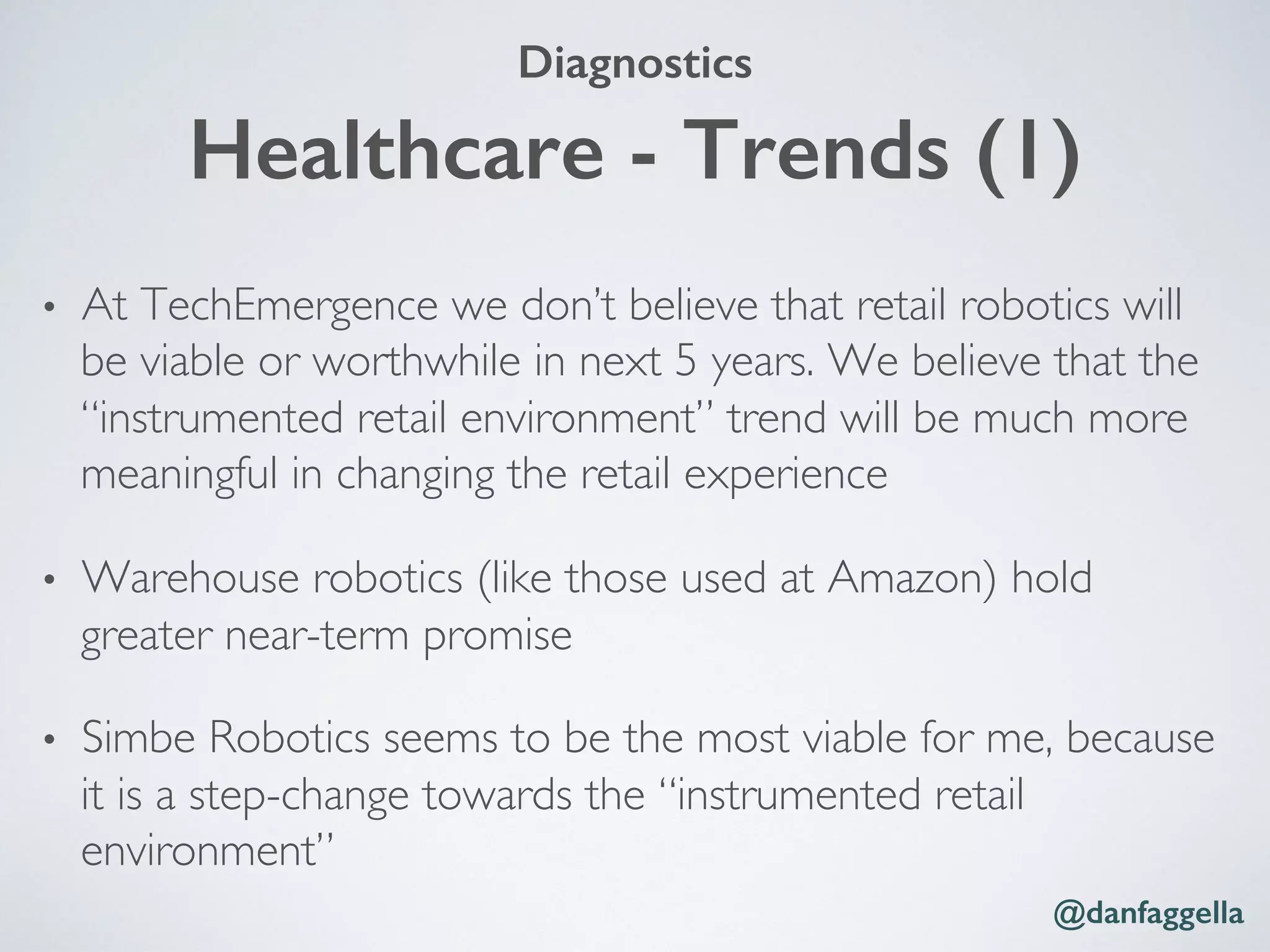 Healthcare - Trends (1)!
•  At TechEmergence we don’t believe that retail robotics will
be viable or worthwhile in next 5 years. We believe that the
“instrumented retail environment” trend will be much more
meaningful in changing the retail experience
•  Warehouse robotics (like those used at Amazon) hold
greater near-term promise
•  Simbe Robotics seems to be the most viable for me, because
it is a step-change towards the “instrumented retail
environment”
@danfaggella!
Diagnostics!
 