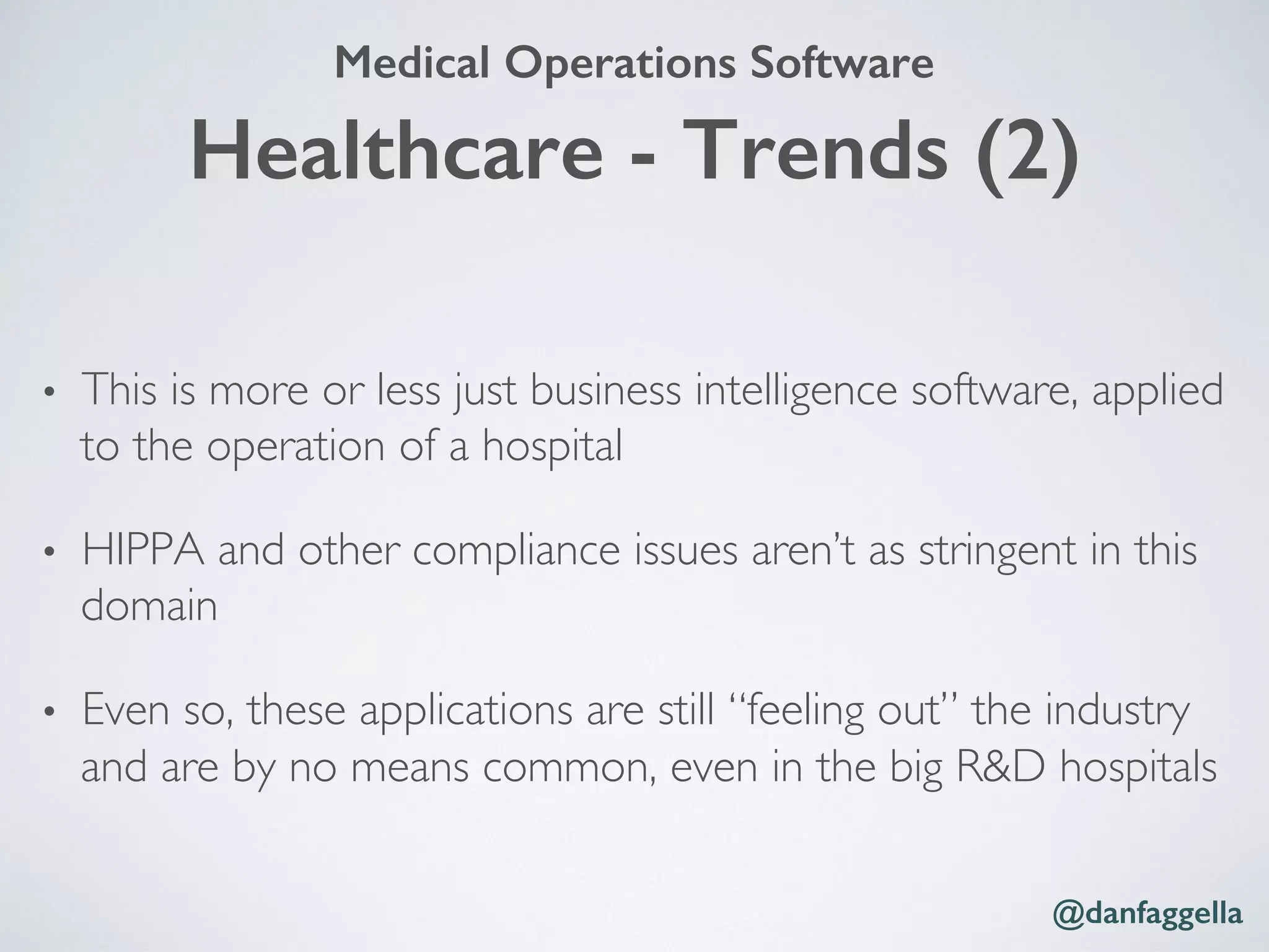 •  This is more or less just business intelligence software, applied
to the operation of a hospital
•  HIPPA and other compliance issues aren’t as stringent in this
domain
•  Even so, these applications are still “feeling out” the industry
and are by no means common, even in the big R&D hospitals
@danfaggella!
Healthcare - Trends (2)!
Medical Operations Software!
 