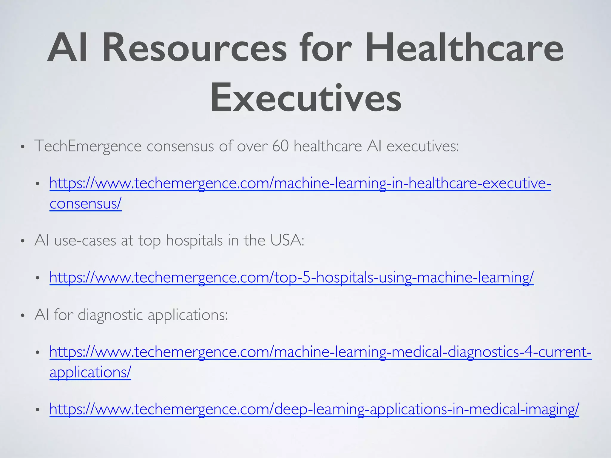 AI Resources for Healthcare
Executives!
•  TechEmergence consensus of over 60 healthcare AI executives:
•  https://www.techemergence.com/machine-learning-in-healthcare-executive-
consensus/
•  AI use-cases at top hospitals in the USA:
•  https://www.techemergence.com/top-5-hospitals-using-machine-learning/
•  AI for diagnostic applications:
•  https://www.techemergence.com/machine-learning-medical-diagnostics-4-current-
applications/
•  https://www.techemergence.com/deep-learning-applications-in-medical-imaging/
 