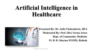 Artificial Intelligence in
Healthcare
Presented By: Dr. Anik Chakraborty, JR-2
Moderated By: Prof. (Dr.) Varun Arora
Dept. of Community Medicine
Pt. B. D. Sharma PGIMS, Rohtak
Copyright Dr. Anik Chakraborty
 