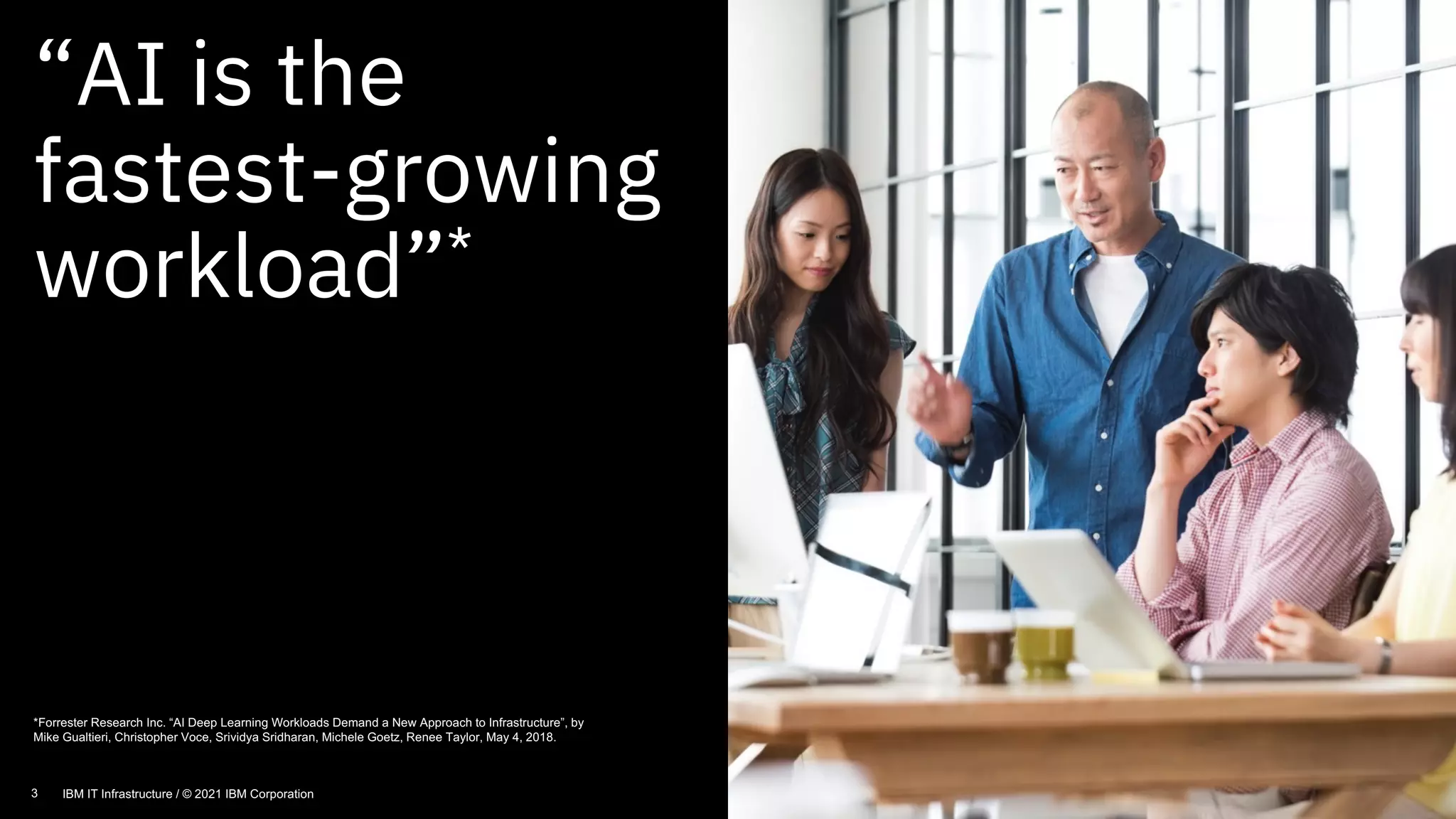 “AI is the
fastest-growing
workload”*
3
*Forrester Research Inc. “AI Deep Learning Workloads Demand a New Approach to Infrastructure”, by
Mike Gualtieri, Christopher Voce, Srividya Sridharan, Michele Goetz, Renee Taylor, May 4, 2018.
3 IBM IT Infrastructure / © 2021 IBM Corporation
 