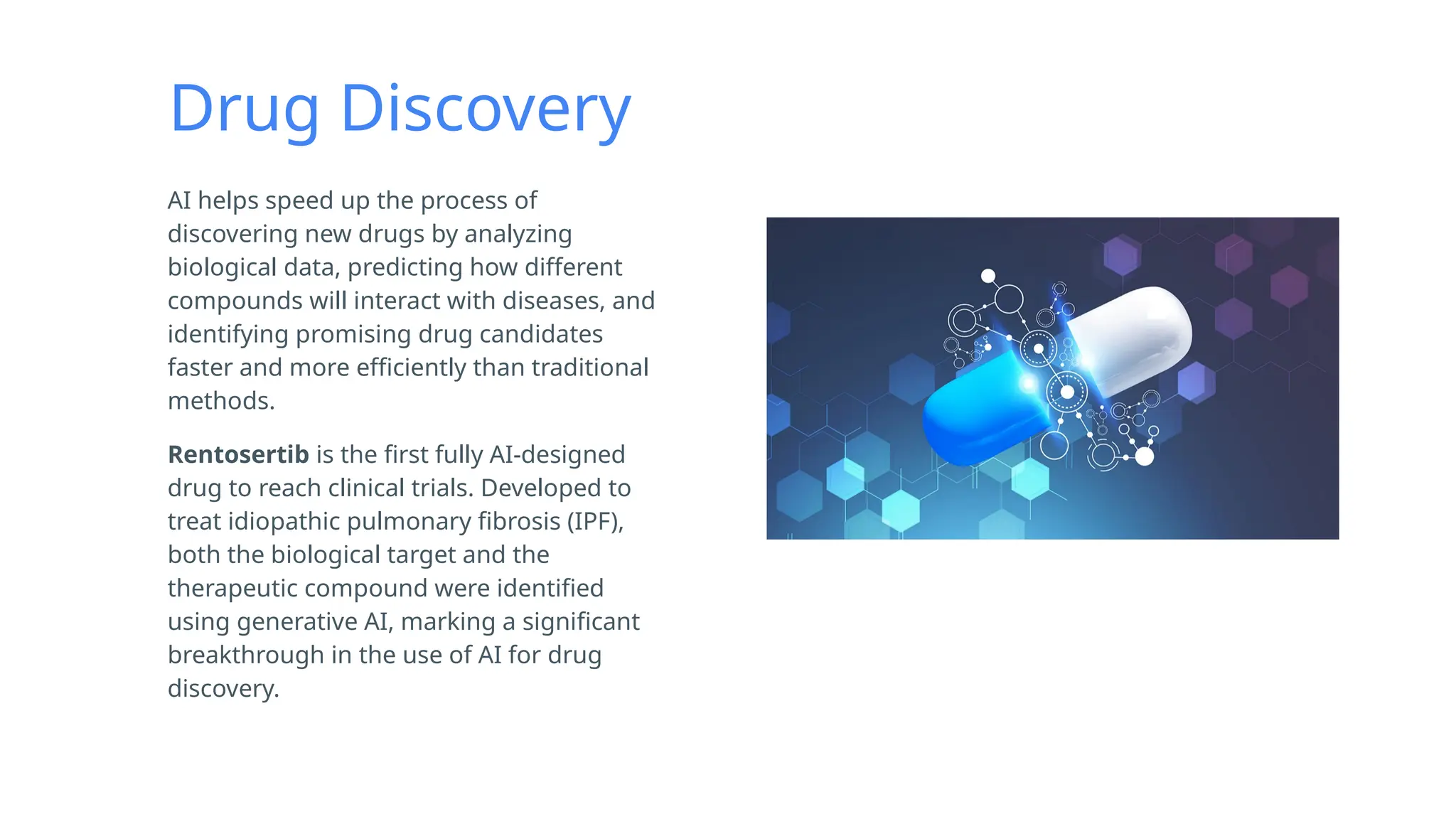Drug Discovery
AI helps speed up the process of
discovering new drugs by analyzing
biological data, predicting how different
compounds will interact with diseases, and
identifying promising drug candidates
faster and more efficiently than traditional
methods.
Rentosertib is the first fully AI-designed
drug to reach clinical trials. Developed to
treat idiopathic pulmonary fibrosis (IPF),
both the biological target and the
therapeutic compound were identified
using generative AI, marking a significant
breakthrough in the use of AI for drug
discovery.
 