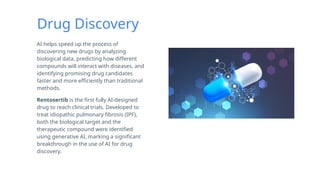Drug Discovery
AI helps speed up the process of
discovering new drugs by analyzing
biological data, predicting how different
compounds will interact with diseases, and
identifying promising drug candidates
faster and more efficiently than traditional
methods.
Rentosertib is the first fully AI-designed
drug to reach clinical trials. Developed to
treat idiopathic pulmonary fibrosis (IPF),
both the biological target and the
therapeutic compound were identified
using generative AI, marking a significant
breakthrough in the use of AI for drug
discovery.
 