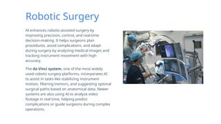 Robotic Surgery
AI enhances robotic-assisted surgery by
improving precision, control, and real-time
decision-making. It helps surgeons plan
procedures, avoid complications, and adapt
during surgery by analyzing medical images and
tracking instrument movement with high
accuracy.
The da Vinci system, one of the most widely
used robotic surgery platforms, incorporates AI
to assist in tasks like stabilizing instrument
motion, filtering tremors, and suggesting optimal
surgical paths based on anatomical data. Newer
systems are also using AI to analyze video
footage in real time, helping predict
complications or guide surgeons during complex
operations.
 
