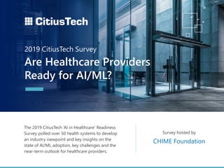 The 2019 CitiusTech ‘AI in Healthcare’ Readiness
Survey polled over 50 health systems to develop
an industry viewpoint and key insights on the
state of AI/ML adoption, key challenges and the
near-term outlook for healthcare providers.
Survey hosted by
Are Healthcare Providers
Ready for AI/ML?
2019 CitiusTech Survey
CHIME Foundation
 