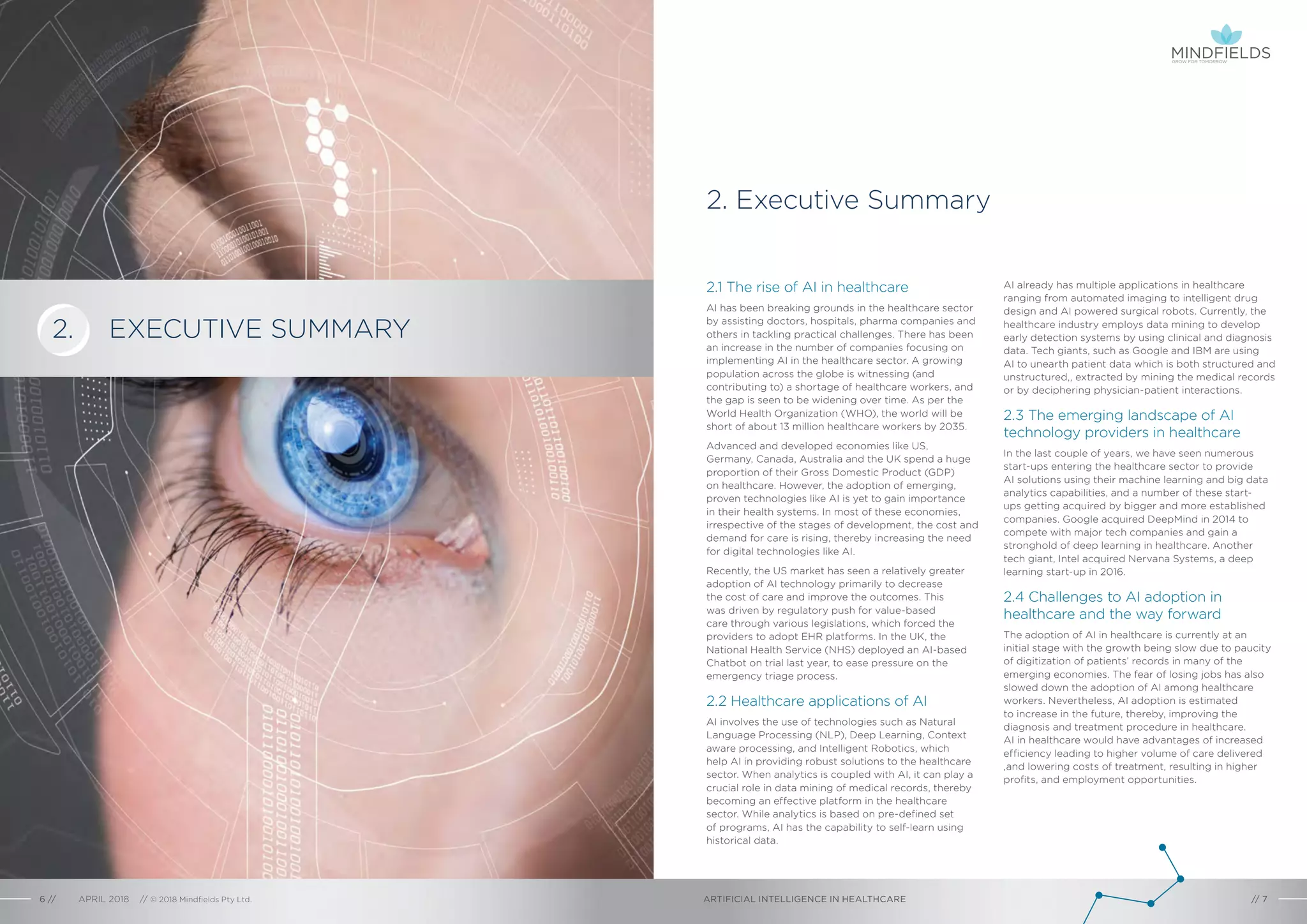 EXECUTIVE SUMMARY
2. Executive Summary
AI already has multiple applications in healthcare
ranging from automated imaging to intelligent drug
design and AI powered surgical robots. Currently, the
healthcare industry employs data mining to develop
early detection systems by using clinical and diagnosis
data. Tech giants, such as Google and IBM are using
AI to unearth patient data which is both structured and
unstructured,, extracted by mining the medical records
or by deciphering physician-patient interactions.
2.3 The emerging landscape of AI
technology providers in healthcare
In the last couple of years, we have seen numerous
start-ups entering the healthcare sector to provide
AI solutions using their machine learning and big data
analytics capabilities, and a number of these start-
ups getting acquired by bigger and more established
companies. Google acquired DeepMind in 2014 to
compete with major tech companies and gain a
stronghold of deep learning in healthcare. Another
tech giant, Intel acquired Nervana Systems, a deep
learning start-up in 2016.
2.4 Challenges to AI adoption in
healthcare and the way forward
The adoption of AI in healthcare is currently at an
initial stage with the growth being slow due to paucity
of digitization of patients’ records in many of the
emerging economies. The fear of losing jobs has also
slowed down the adoption of AI among healthcare
workers. Nevertheless, AI adoption is estimated
to increase in the future, thereby, improving the
diagnosis and treatment procedure in healthcare.
AI in healthcare would have advantages of increased
efficiency leading to higher volume of care delivered
,and lowering costs of treatment, resulting in higher
profits, and employment opportunities.
2.1 The rise of AI in healthcare
AI has been breaking grounds in the healthcare sector
by assisting doctors, hospitals, pharma companies and
others in tackling practical challenges. There has been
an increase in the number of companies focusing on
implementing AI in the healthcare sector. A growing
population across the globe is witnessing (and
contributing to) a shortage of healthcare workers, and
the gap is seen to be widening over time. As per the
World Health Organization (WHO), the world will be
short of about 13 million healthcare workers by 2035.
Advanced and developed economies like US,
Germany, Canada, Australia and the UK spend a huge
proportion of their Gross Domestic Product (GDP)
on healthcare. However, the adoption of emerging,
proven technologies like AI is yet to gain importance
in their health systems. In most of these economies,
irrespective of the stages of development, the cost and
demand for care is rising, thereby increasing the need
for digital technologies like AI.
Recently, the US market has seen a relatively greater
adoption of AI technology primarily to decrease
the cost of care and improve the outcomes. This
was driven by regulatory push for value-based
care through various legislations, which forced the
providers to adopt EHR platforms. In the UK, the
National Health Service (NHS) deployed an AI-based
Chatbot on trial last year, to ease pressure on the
emergency triage process.
2.2 Healthcare applications of AI
AI involves the use of technologies such as Natural
Language Processing (NLP), Deep Learning, Context
aware processing, and Intelligent Robotics, which
help AI in providing robust solutions to the healthcare
sector. When analytics is coupled with AI, it can play a
crucial role in data mining of medical records, thereby
becoming an effective platform in the healthcare
sector. While analytics is based on pre-defined set
of programs, AI has the capability to self-learn using
historical data.
ARTIFICIAL INTELLIGENCE IN HEALTHCAREAPRIL 2018 // © 2018 Mindfields Pty Ltd.6 // // 7
2.
GROW FOR TOMORROW
 