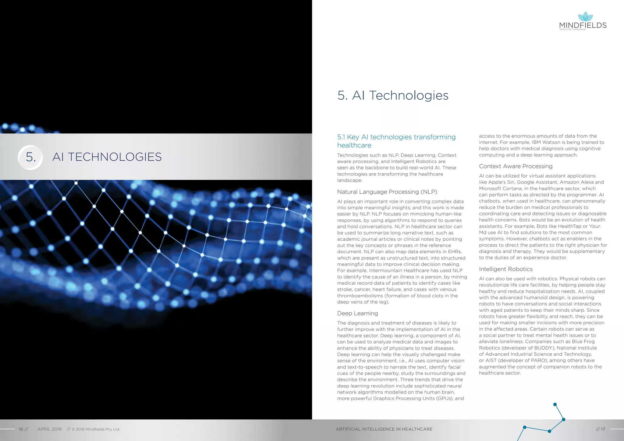 5.1 Key AI technologies transforming
healthcare
Technologies such as NLP, Deep Learning, Context
aware processing, and Intelligent Robotics are
seen as the backbone to build real-world AI. These
technologies are transforming the healthcare
landscape.
Natural Language Processing (NLP)
AI plays an important role in converting complex data
into simple meaningful insights; and this work is made
easier by NLP. NLP focuses on mimicking human-like
responses, by using algorithms to respond to queries
and hold conversations. NLP in healthcare sector can
be used to summarize long narrative text, such as
academic journal articles or clinical notes by pointing
out the key concepts or phrases in the reference
document. NLP can also map data elements in EHRs,
which are present as unstructured text, into structured
meaningful data to improve clinical decision making.
For example, Intermountain Healthcare has used NLP
to identify the cause of an illness in a person, by mining
medical record data of patients to identify cases like
stroke, cancer, heart failure, and cases with venous
thromboembolisms (formation of blood clots in the
deep veins of the leg).
Deep Learning
The diagnosis and treatment of diseases is likely to
further improve with the implementation of AI in the
healthcare sector. Deep learning, a component of AI,
can be used to analyze medical data and images to
enhance the ability of physicians to treat diseases.
Deep learning can help the visually challenged make
sense of the environment, i.e., AI uses computer vision
and text-to-speech to narrate the text, identify facial
cues of the people nearby, study the surroundings and
describe the environment. Three trends that drive the
deep learning revolution include sophisticated neural
network algorithms modelled on the human brain,
more powerful Graphics Processing Units (GPUs), and
access to the enormous amounts of data from the
internet. For example, IBM Watson is being trained to
help doctors with medical diagnosis using cognitive
computing and a deep learning approach.
Context Aware Processing
AI can be utilized for virtual assistant applications
like Apple’s Siri, Google Assistant, Amazon Alexa and
Microsoft Cortana, in the healthcare sector, which
can perform tasks as directed by the programmer. AI
chatbots, when used in healthcare, can phenomenally
reduce the burden on medical professionals to
coordinating care and detecting issues or diagnosable
health concerns. Bots would be an evolution of health
assistants. For example, Bots like HealthTap or Your.
Md use AI to find solutions to the most common
symptoms. However, chatbots act as enablers in the
process to direct the patients to the right physician for
diagnosis and therapy. They would be supplementary
to the duties of an experience doctor.
Intelligent Robotics
AI can also be used with robotics. Physical robots can
revolutionize life care facilities, by helping people stay
healthy and reduce hospitalization needs. AI, coupled
with the advanced humanoid design, is powering
robots to have conversations and social interactions
with aged patients to keep their minds sharp. Since
robots have greater flexibility and reach, they can be
used for making smaller incisions with more precision
in the affected areas. Certain robots can serve as
a social partner to treat mental health issues or to
alleviate loneliness. Companies such as Blue Frog
Robotics (developer of BUDDY), National Institute
of Advanced Industrial Science and Technology,
or AIST (developer of PARO), among others have
augmented the concept of companion robots to the
healthcare sector.
AI TECHNOLOGIES
5. AI Technologies
ARTIFICIAL INTELLIGENCE IN HEALTHCAREAPRIL 2018 // © 2018 Mindfields Pty Ltd.16 // // 17
5.
GROW FOR TOMORROW
 