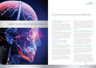 CURRENT AI USE CASES WITHIN HEALTHCARE
6. Current AI Use Cases within Healthcare
Recently, Arterys, a Deep Learning medical imaging
technology company, partnered with General Electric
(GE) Healthcare. This partnership combines Arterys’
quantification and medical imaging technology with
GE Healthcare’s Magnetic Resonance (MR) cardiac
solutions. By collaborating these technologies, it is now
possible to conduct cardiac assessments in a fraction
of the time as compared to the conventional cardiac
MR scans.
6.3 AI in “Lifestyle Management and
Monitoring” is changing the way we live
Increase in digitization enables individuals to manage
their own health and comfort. Data generated from
digitization fuels the AI technology of tomorrow.
Today, parents can monitor their infants to check their
health, sleeping patterns and development.
Recently, Fedo, a start-up, found a solution to
encounter individual’s risks for lifestyle diseases.
They have developed a risk stratification algorithm,
using AI, to predict individuals’ readiness for 7 non-
communicable diseases such as Diabetes II and
Cardiovascular disease – Myocardial Infarction.
6.4 AI in “Nutrition” is enhancing the
journey to a healthy and fit lifestyle
Currently, an extensive number of nutrition related
apps are available in stores, with different functions
and accuracies. With the integration of AI, nutrition
apps can give customized recommendations and
suggestions based on a person´s preferences
and habits.
VITL, a start-up based in London, is applying AI to
diagnose patients’ nutritional needs and deficiencies.
Along with the diagnosis, it further provides users
with a bespoke nutrition plan and daily vitamin pack.
To map out the logic and thought process of human
nutrition experts, the start-up uses an AI engine called
LANA (Live and Adaptive Nutritional Advisor) which
employs a broad range of lifestyle and diet data points.
6.1 Healthcare “Data Mining” with AI
can predict diseases
In the era of ubiquitous technology, data becomes
an important fuel to drive innovation. Data mining
is being deployed to find insights and patterns from
large databases. The healthcare industry captures
large volumes of patient records. With appropriate
analysis of this data, using machine learning tools, the
healthcare sector can address a plethora of diseases
prior to their occurrence.
Currently, the healthcare industry employs data mining
to develop early detection systems by using clinical
and diagnosis data. Tech giants, such as Google and
IBM are using AI to unearth patient data which are
structured and unstructured. The data is extracted
by mining the medical records or by deciphering
physician-patient interaction (voice and non-voice-
based interactions).
6.2 AI in “Medical Imaging and
Diagnostics” provides precise
information
Over the past couple of years, AI has expanded
substantially in the fields of medical imaging and
diagnostics, thereby enabling medical researchers and
doctors to deliver flawless clinical practice.
Paving the way for quantification and standardization,
deep learning is aiding in prevention of errors in
diagnostics and improving the test outcome. Further,
AI is improving the assessment in medical imaging
to detect cases such as malignancy and Diabetic
Retinopathy (DR). It is also assisting with quantifying
blood flow and providing visualization.
According to European Radiology Experimental’s
recent poll, over 50% of global healthcare leaders
expect the role of AI in monitoring and diagnosis to
grow significantly.
6.
ARTIFICIAL INTELLIGENCE IN HEALTHCAREAPRIL 2018 // © 2018 Mindfields Pty Ltd.18 // // 19
GROW FOR TOMORROW
 