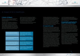 8. Impact of AI in Healthcare
To effectively utilize AI in the healthcare industry,
there is a need to build a database with all the historic
data of patients, required to identify the patterns
and accordingly use AI for diagnosis and therapy.
If customized accurately, AI would not only be
‘intelligent’ but also highly user-friendly.
Some of the key reasons and barriers for AI adoption
in the healthcare sector can be seen below.
8.1 Trends in AI Adoption
With the rising number of patients and subsequent
demands for quality and affordable treatment,
healthcare organizations are realizing the benefit of
technology adoption.
The adoption of AI in healthcare is currently at an
early stage. This is largely due to limited digitization
of patient records in many emerging economies.
Certain countries in South Asia and Africa are still
reliant on physical documentation to maintain their
records. However, the adoption of AI is relatively less
challenged in developed nations such as US and UK,
where majority of the healthcare records have already
been digitized, and the technology has flourished.
The above-mentioned barriers in healthcare are
limiting organizations from implementing full-fledged
AI solutions. Though many healthcare providers are
currently adopting it for search, classification and
reasoning, as more and more digitization of patient
records occurs, and advancement in AI technologies
such as NLP, text and image analytics, and others
continues, AI will showcase its full potential. In the
future, enhanced functionalities of AI will revolutionize
the way healthcare organizations operate.
8.2 Impact of AI on jobs
Emergence of AI in healthcare has instigated a fear
among people about losing jobs, eventually slowing
down the adoption of AI among healthcare workers.
Most federal governments and policy makers have a
misconception that with increasing adoption of AI, jobs
would become redundant, thus adversely affecting the
economic goal of job creation.
On the contrary, it is being analyzed that with adoption
of AI, the employment opportunities are going to
increase, and new age skills would be in great demand.
Many jobs like care giving and rehabilitation require
human emotions and utmost care which AI cannot
currently replicate. AI is integrated in healthcare
organizations to assist with care provision, not replace
it. Moreover, as AI continues to evolve in healthcare,
there would be more jobs created for new skill sets.
AI in healthcare would have advantages of increased
efficiency and decreased costs of treatment, leading
to higher volume of care delivered. This would result
in higher profits and employment opportunities. Thus,
it is a misconception that AI would replace healthcare
workers; in reality, it can lead to an increase in demand
of a qualified workforce and improve efficiency in
services like diagnostics, patient engagement and
precision medicine.
In sum, AI could potentially replace certain
administrative jobs such as those associated with
medical record maintenance and patient engagement,
and at the same time, also increase the demand for
specialized professionals.
8.3 Impact of AI on existing business
models in the healthcare industry
AI has impacted various industries and has
transformed the business’ operations. Moreover,
evolving open source models in AI platforms makes
it difficult to harmonize with the earlier Software as
a Service (SaaS) based model. Now, with the rise of
commercialization of AI, the healthcare industry is
also experiencing a paradigm shift in the way of doing
business. Many healthcare providers are integrating AI
into their daily functions to gather insights from the
growing clinical data, thereby, minimising the risk of
the patients’ life.
El Camino Hospital in Silicon Valley was encountering
difficulties in understanding the patients’ level of risk.
This was majorly attributable to the failure in gathering
patients’ information from multiple electronic clinical
databases. To counter this, El Camino Hospital
partnered with Qventus, an expert in providing
healthcare technology. They deployed AI to process
El Camino Hospital’s data. With this implementation,
El Camino Hospital was able to predict the patient’s
level of risk, thus helping caregivers devise appropriate
treatment options. Within 6 months of implementation,
El Camino Hospital witnessed a 40% decline in the
number of patients suffering from life-threatening falls
– owing to the accurate treatment.
With the addition of new parameters
in healthcare information such as
images, audio and video, AI is desired
to have context specific capability for
decision making.
One of the major roadblocks for AI in
healthcare is the low level of consistency
among the records of healthcare
providers resulting in inaccurate analysis
of the captured data.
Barriers for AI adoption in Healthcare
Despite the growth in electronic data,
many healthcare organizations still lack
an integrated platform. This is a challenge
when establishing the building blocks for
AI implementation.
Limited availability of skilled employees
in healthcare who can initiate AI-based
projects, is creating a hindrance for
healthcare organizations.
Increase in digital data and difficulties
in handling large amount of patients’
records is pushing end-users to adopt AI.
Through content analytics using NLP
tools, AI can enable speedy diagnosis of
patient’s conditions, thereby supporting
the provider in administering effective
and efficient treatment protocols.
Reasons for AI adoption in Healthcare
Increase in number of diseases and need
to understand and diagnose better with
the help of deep learning.
With the adoption of AI, many healthcare
organizations have experienced a
reduction in the costs and improvement
in efficiency by treating larger number
of patients.
GROW FOR TOMORROWGROW FOR TOMORROW
ARTIFICIAL INTELLIGENCE IN HEALTHCAREAPRIL 2018 // © 2018 Mindfields Pty Ltd.28 // // 29
 