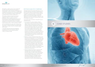 IBM Watson is adding value to various healthcare
providers. Recently, pharmaceutical company
GlaxoSmithKline (GSK) partnered with IBM Watson to
provide better customer connectivity. It enables GSK’s
customers to ask questions by voice and text through
GSK’s online advertisement, thereby, changing the
conventional way of customer interactions.
GSK rolled out Watson’s question and answer
capabilities featuring “Theraflu cold and flu
medication”, which is based on its core AI
functionalities like natural language processing and
machine learning. These questions were asked to
individuals who searched the web for immediate
treatment. Thus, receiving quick and accurate answers
to their queries such as – “How do I treat my cough?”
With this upgraded technology, GSK is experiencing
an increase in customer acquisition and brand loyalty.
Deploying AI provides GSK with a competitive edge
over its peers.
In the near future, we will see more healthcare
companies transform their business models by
implementing AI in their existing businesses,
to gain a competitive edge.
8.4 Future scope of AI in healthcare
Although there are many proven applications of AI in
the healthcare sector, the extent of implementation is
still at a nascent stage. It is expected that increase in
the adoption of AI, would result in a transformational
change in the healthcare industry. The estimated
growth in the future would, thereby, improve the
diagnosis and treatment procedure in healthcare. The
applicability of AI is vast with numerous opportunities
in the healthcare industry.
A few areas where AI will grow in the near future are
highlighted below.
›› Around 415 million people, globally, suffered
from Diabetes in 2017 as per data from National
Health Surveys. Recently, the occurrence of DR in
diabetic patients was estimated to be about 35%.
The major challenge of detecting DR in patients
can be resolved with the help of AI, which enables
the physician to gather images of patients’ retina
and run these images through machines. These
machines can effectively scan the images and
provide a collection of data. The collected data is
organized into a pattern by AI specialists, which can
then be used to discover the dormant signs of DR.
The discovered signs can assist in enhanced early
diagnosis and thus, prevent the occurrence of DR
among diabetic patients.
›› Based on a report published by WHO, there is a an
estimated shortage of about 17.4 million healthcare
workers and an availability of only 4.45 skilled health
professionals per 1000 people globally. This results
in increased demand for healthcare professionals.
AI-based platforms will be able to improve the
entire process of diagnosis by examining historical
medical records and patients’ data. These systems
can collate the test reports of patients and provide
advice on treatment based on previous patient
records with similar symptoms. This platform would
enhance the doctor’s efficiency, deliver better
results and minimize errors.
›› Delivering healthcare facilities in rural and under-
developed areas is still a major challenge for
the health sector. Shortage of good healthcare
amenities, diagnosis centres, doctors and hospitals
in such areas have led to a rise in mortality rates
across the globe. Implementation of AI can
help deliver therapeutic knowledge, predictive
technology and diagnostic facilities, freeing
up manpower and other health resources for
deployment to rural and under-developed areas.
CASE STUDIES9.
ARTIFICIAL INTELLIGENCE IN HEALTHCAREAPRIL 2018 // © 2018 Mindfields Pty Ltd.30 // // 31
GROW FOR TOMORROW
 