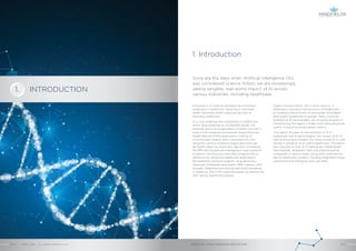 1. Introduction
Gone are the days when Artificial Intelligence (AI)
was considered science fiction; we are increasingly
seeing tangible, real-world impact of AI across
various industries, including healthcare.
Digital transformation, like in other sectors, is
believed to transform the provision of healthcare,
by enabling the provision of accessible, affordable
and quality healthcare to people. Many countries,
enabled by AI technologies, are showing progress in
transforming the legacy models from being physician
centric to become more patient centric.
This report focuses on the evolution of AI in
healthcare, key AI technologies, the impact of AI on
jobs and business models, the future scope of AI, and
trends in adoption of AI within healthcare. The report
also touches on how AI is helping key stakeholders
like hospitals, diagnostic labs and pharmaceutical
companies in various ways, along with covering the
key AI healthcare vendors including large technology
companies and emerging start-ups alike.
Advances in AI have accelerated the innovation
landscape in healthcare, resulting in improved
health outcomes whilst reducing the cost of
providing healthcare.
AI is now enabling new possibilities in healthcare
which were assessed as not feasible earlier. For
example, due to the digitization of health records in
most of the advanced economies using Electronic
Health Record (EHR) applications, mining of
unstructured medical data is possible now and
using this, various evidence-based decisions can
be readily taken by physicians. Big tech companies
like IBM and Google are leveraging a huge quantum
of data to continuously train their programmes or
platforms for advanced healthcare applications
like treatment protocol support, drug discovery,
diagnosis of diseases and others. IBM’s Watson and
Google’s DeepMind are solving real-world problems
in medicine, free from cognitive biases, by partnering
with various healthcare players.
ARTIFICIAL INTELLIGENCE IN HEALTHCAREAPRIL 2018 // © 2018 Mindfields Pty Ltd.4 // // 5
INTRODUCTION1.
GROW FOR TOMORROW
 